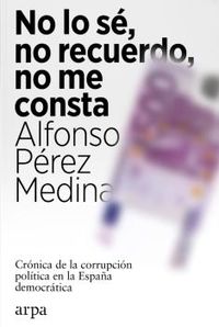 no lo se, no recuerdo, no me consta - cronica de la corrupcion politica en la españa democratica - Alfonso Perez Medina